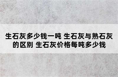 生石灰多少钱一吨 生石灰与熟石灰的区别 生石灰价格每吨多少钱